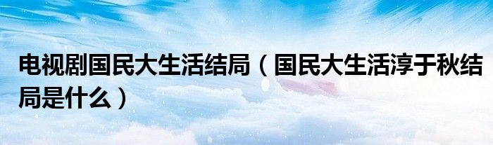 电视剧国民大生活结局（国民大生活淳于秋结局是什么）