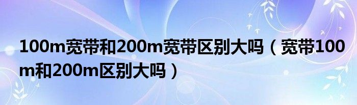 100m宽带和200m宽带区别大吗（宽带100m和200m区别大吗）