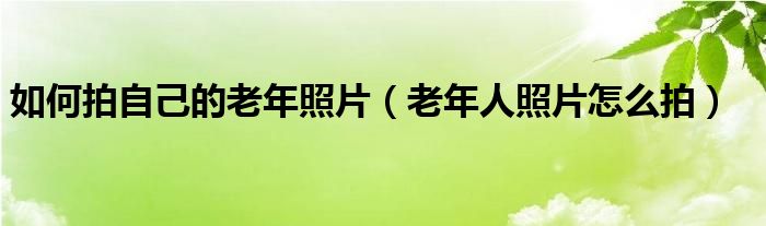 如何拍自己的老年照片（老年人照片怎么拍）