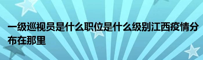 一级巡视员是什么职位是什么级别江西疫情分布在那里