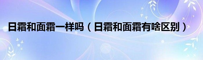 日霜和面霜一样吗（日霜和面霜有啥区别）