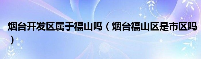 烟台开发区属于福山吗（烟台福山区是市区吗）