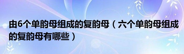 由6个单韵母组成的复韵母（六个单韵母组成的复韵母有哪些）