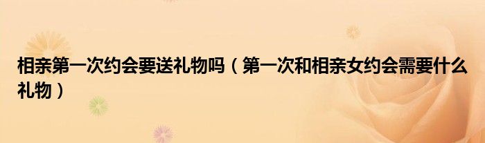 相亲第一次约会要送礼物吗（第一次和相亲女约会需要什么礼物）