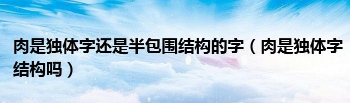 肉是独体字还是半包围结构的字（肉是独体字结构吗）