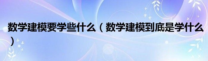 数学建模要学些什么（数学建模到底是学什么）