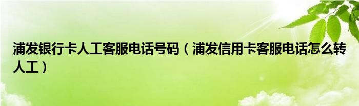 浦发银行卡人工客服电话号码（浦发信用卡客服电话怎么转人工）