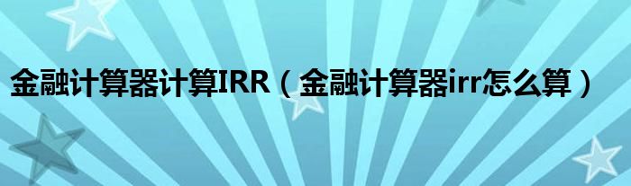 金融计算器计算IRR（金融计算器irr怎么算）