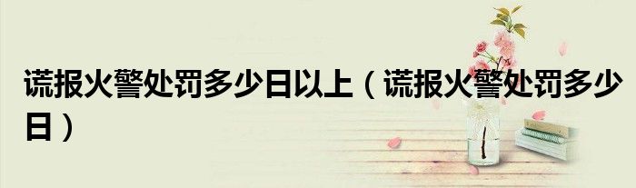 谎报火警处罚多少日以上（谎报火警处罚多少日）