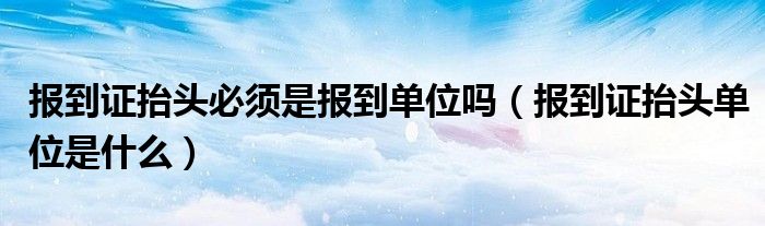 报到证抬头必须是报到单位吗（报到证抬头单位是什么）