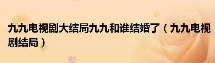 九九电视剧大结局九九和谁结婚了（九九电视剧结局）