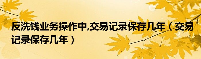 反洗钱业务操作中,交易记录保存几年（交易记录保存几年）