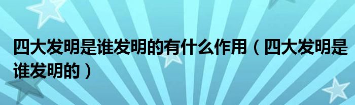 四大发明是谁发明的有什么作用（四大发明是谁发明的）