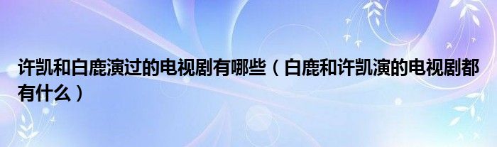 许凯和白鹿演过的电视剧有哪些（白鹿和许凯演的电视剧都有什么）