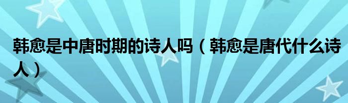 韩愈是中唐时期的诗人吗（韩愈是唐代什么诗人）