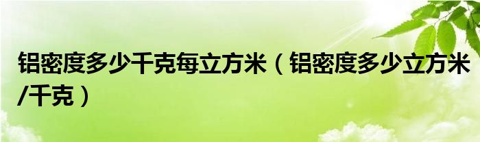 铝密度多少千克每立方米（铝密度多少立方米/千克）