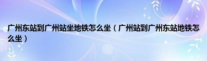 广州东站到广州站坐地铁怎么坐（广州站到广州东站地铁怎么坐）