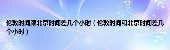 伦敦时间跟北京时间差几个小时（伦敦时间和北京时间差几个小时）