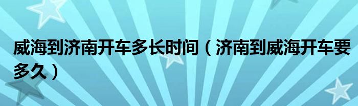 威海到济南开车多长时间（济南到威海开车要多久）