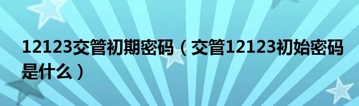 12123交管初期密码（交管12123初始密码是什么）