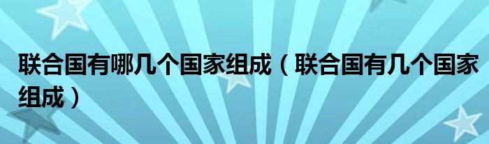 联合国有哪几个国家组成（联合国有几个国家组成）