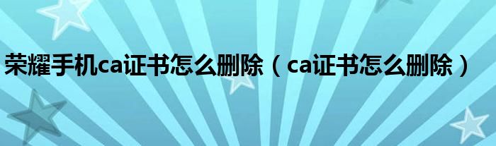 荣耀手机ca证书怎么删除（ca证书怎么删除）