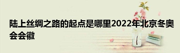 陆上丝绸之路的起点是哪里2022年北京冬奥会会徽