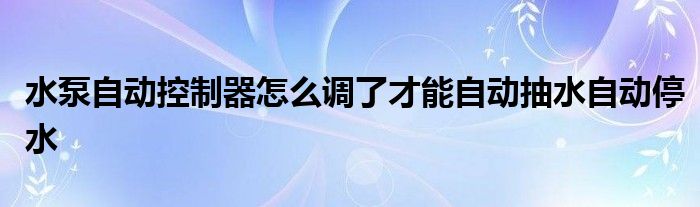 水泵自动控制器怎么调了才能自动抽水自动停水