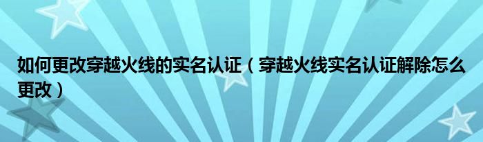 如何更改穿越火线的实名认证（穿越火线实名认证解除怎么更改）