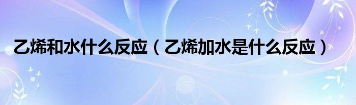 乙烯和水什么反应（乙烯加水是什么反应）