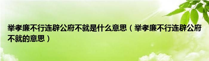 举孝廉不行连辟公府不就是什么意思（举孝廉不行连辟公府不就的意思）