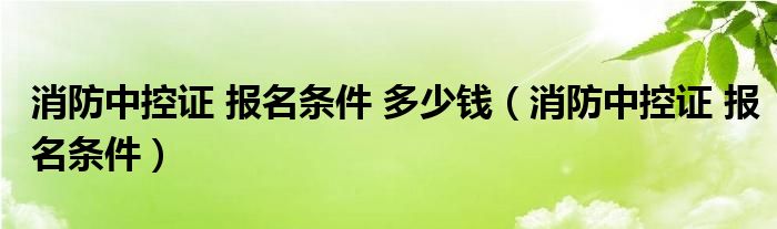 消防中控证 报名条件 多少钱（消防中控证 报名条件）