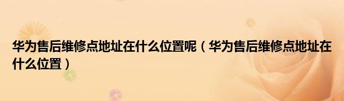 华为售后维修点地址在什么位置呢（华为售后维修点地址在什么位置）