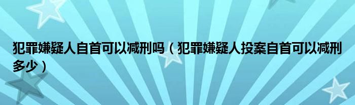 犯罪嫌疑人自首可以减刑吗（犯罪嫌疑人投案自首可以减刑多少）