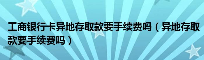 工商银行卡异地存取款要手续费吗（异地存取款要手续费吗）