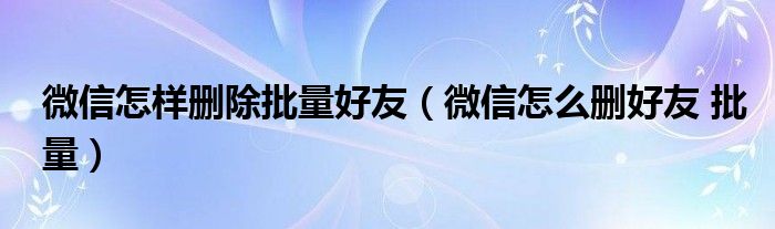 微信怎样删除批量好友（微信怎么删好友 批量）