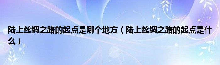 陆上丝绸之路的起点是哪个地方（陆上丝绸之路的起点是什么）