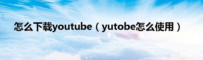 怎么下载youtube（yutobe怎么使用）