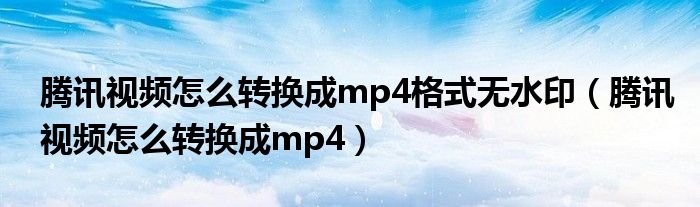 腾讯视频怎么转换成mp4格式无水印（腾讯视频怎么转换成mp4）