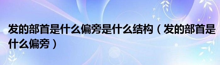 发的部首是什么偏旁是什么结构（发的部首是什么偏旁）