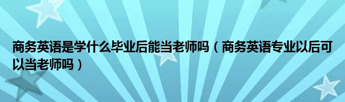 商务英语是学什么毕业后能当老师吗（商务英语专业以后可以当老师吗）