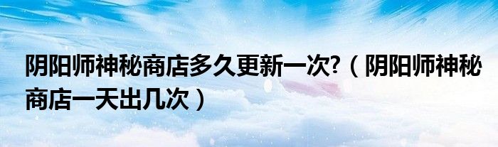 阴阳师神秘商店多久更新一次?（阴阳师神秘商店一天出几次）