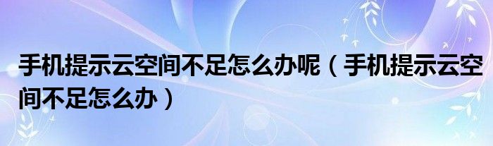 手机提示云空间不足怎么办呢（手机提示云空间不足怎么办）