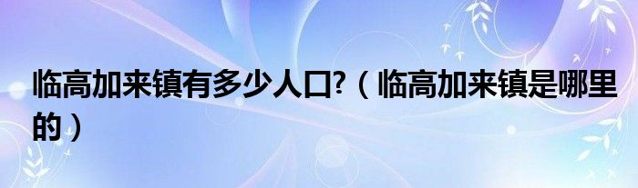 临高加来镇有多少人口?（临高加来镇是哪里的）