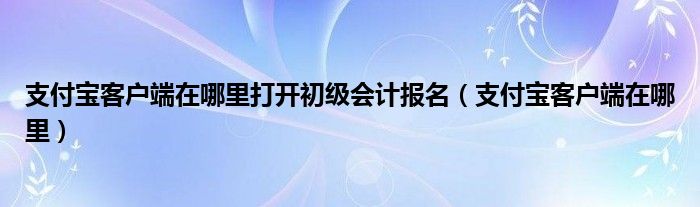 支付宝客户端在哪里打开初级会计报名（支付宝客户端在哪里）