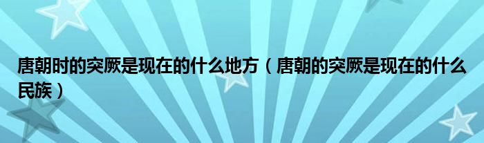 唐朝时的突厥是现在的什么地方（唐朝的突厥是现在的什么民族）