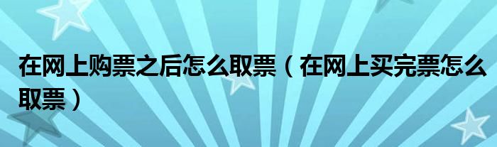 在网上购票之后怎么取票（在网上买完票怎么取票）