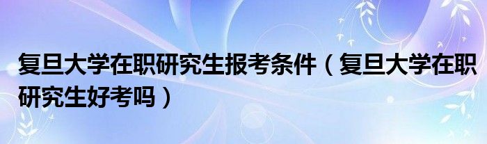 复旦大学在职研究生报考条件（复旦大学在职研究生好考吗）