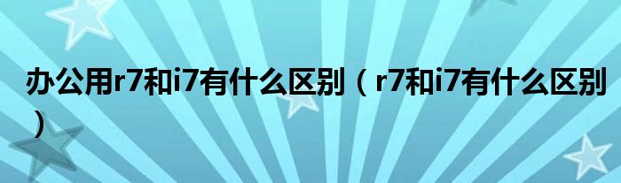 办公用r7和i7有什么区别（r7和i7有什么区别）