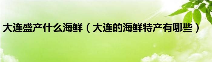 大连盛产什么海鲜（大连的海鲜特产有哪些）